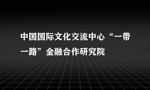 中国国际文化交流中心“一带一路”金融合作研究院