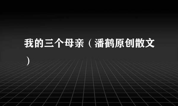 我的三个母亲（潘鹤原创散文）