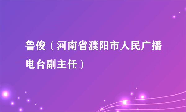 鲁俊（河南省濮阳市人民广播电台副主任）