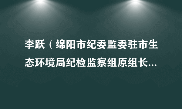 李跃（绵阳市纪委监委驻市生态环境局纪检监察组原组长、党组成员）
