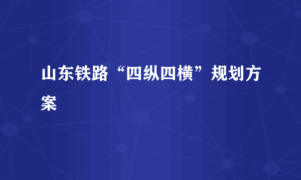 山东铁路“四纵四横”规划方案