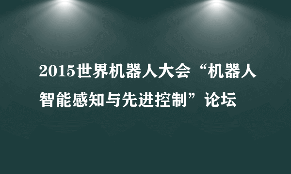 2015世界机器人大会“机器人智能感知与先进控制”论坛