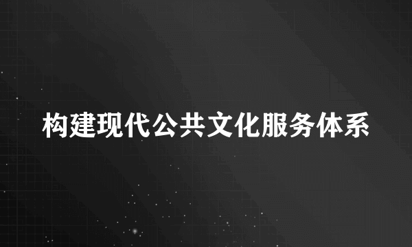 构建现代公共文化服务体系