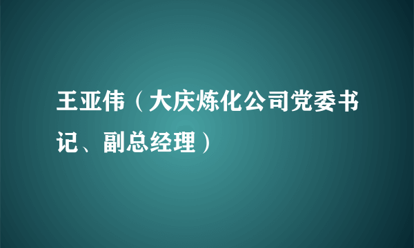 王亚伟（大庆炼化公司党委书记、副总经理）