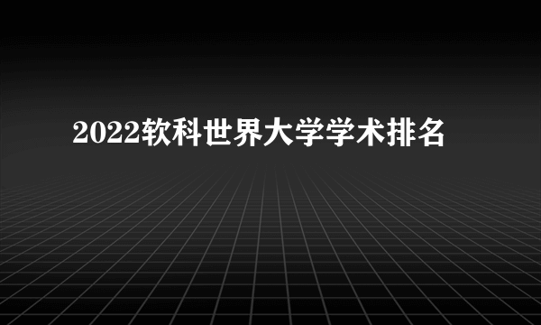 2022软科世界大学学术排名