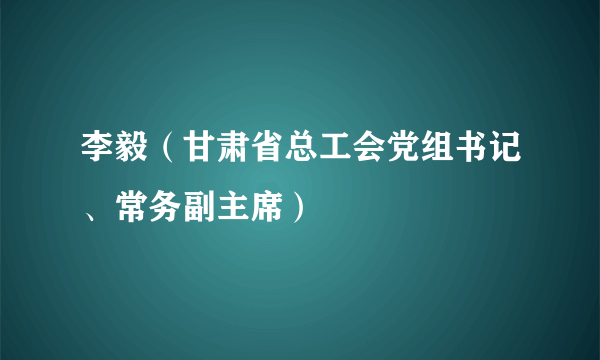 李毅（甘肃省总工会党组书记、常务副主席）