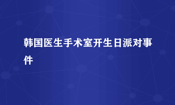 韩国医生手术室开生日派对事件