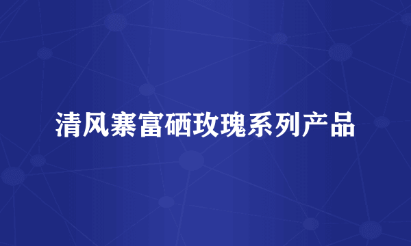 清风寨富硒玫瑰系列产品