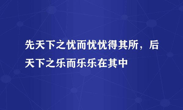 先天下之忧而忧忧得其所，后天下之乐而乐乐在其中