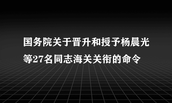 国务院关于晋升和授予杨晨光等27名同志海关关衔的命令