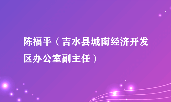 陈福平（吉水县城南经济开发区办公室副主任）