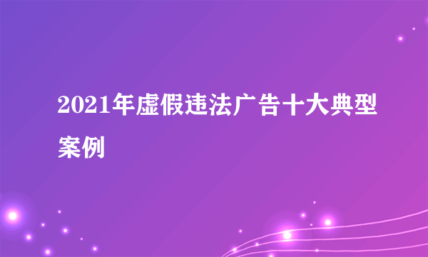2021年虚假违法广告十大典型案例