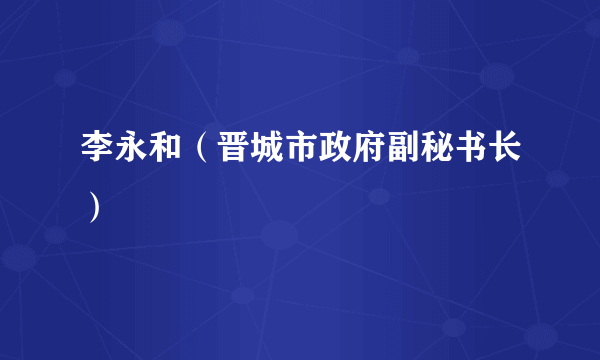 李永和（晋城市政府副秘书长）