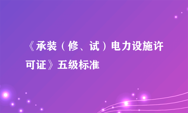 《承装（修、试）电力设施许可证》五级标准