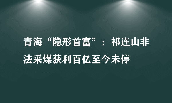 青海“隐形首富”：祁连山非法采煤获利百亿至今未停