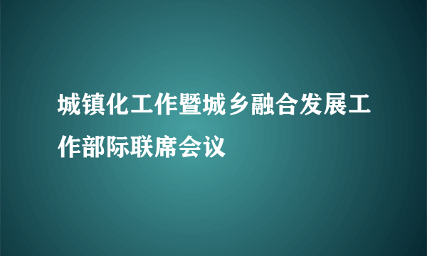 城镇化工作暨城乡融合发展工作部际联席会议