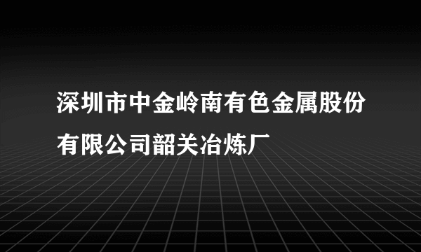 深圳市中金岭南有色金属股份有限公司韶关冶炼厂
