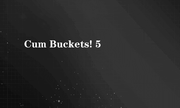 Cum Buckets! 5
